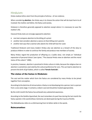 14
Hinduism:
Hindu medical ethics stem from the principle of ahimsa - of non-violence.
When considering abortion, the Hindu way is to choose the action that will do least harm to all
involved: the mother and father, the foetus and society.
Hinduism is therefore generally opposed to abortion except where it is necessary to save the
mother's life.
Classical Hindu texts are strongly opposed to abortion:
 one text compares abortion to the killing of a priest
 another text considers abortion a worse sin than killing one's parents
 another text says that a woman who aborts her child will lose her caste
Traditional Hinduism and many modern Hindus also see abortion as a breach of the duty to
produce children in order to continue the family and produce new members of society.
Many Hindus regard the production of offspring as a 'public duty', not simply an 'individual
expression of personal choice' (see Lipner, "The classical Hindu view on abortion and the moral
status of the unborn" 1989).
In practice, however, abortion is practiced in Hindu culture in India, because the religious ban on
abortion is sometimes overruled by the cultural preference for sons. This can lead to abortion to
prevent the birth of girl babies, which is called 'female foeticide'.
The status of the foetus in Hinduism:
The soul and the matter which form the foetus are considered by many Hindus to be joined
together from conception.
According to the doctrine of reincarnation a foetus is not developing into a person, but is a person
from a very early stage. It contains a reborn soul and should be treated appropriately.
By the ninth month the foetus has achieved very substantial awareness.
According to the Garbha Upanishad, the soul remembers its past lives during the last month the
foetus spends in the womb (these memories are destroyed during the trauma of birth).
The Mahabharata refers to a child learning from its father while in the womb.
Reincarnation:
 