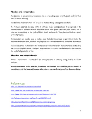 15
Abortion and reincarnation
The doctrine of reincarnation, which sees life as a repeating cycle of birth, death and rebirth, is
basic to Hindu thinking.
The doctrine of reincarnation can be used to make a strong case against abortion:
If a foetus is aborted, the soul within it suffers a major karmic setback. It is deprived of the
opportunities its potential human existence would have given it to earn good karma, and is
returned immediately to the cycle of birth, death and rebirth. Thus abortion hinders a soul's
spiritual progress.
Reincarnation can also be used to make a case that abortion should be permitted. Under the
doctrine of reincarnation, abortion only deprives the soul of one of many births that it will have.
The consequences of abortion in the framework of reincarnation are therefore not as bad as they
are in those religions where a soul gets only one chance to be born and where abortion deprives
the soul of all possibility of life.
Abortion and non-violence:
Ahimsa - non-violence - teaches that it is wrong not only to kill living beings, but to also to kill
embryos.
Hindus believe that all life is sacred, to be loved and revered, and therefore practice ahimsa or
non-violence. All life is sacred because all creatures are manifestations of the Supreme Being.
References:
https://en.wikipedia.org/wiki/Prenatal_testing
https://www.ncbi.nlm.nih.gov/pmc/articles/PMC5548328/
https://www.slideshare.net/dasnelaturi/prenatal-diagnosis-75957509
http://atlasgeneticsoncology.org/Educ/PrenatID30055ES.html
https://islamqa.info/en/answers/9249/screening-tests-in-pregnancy
https://islamqa.info/en/answers/42321/ruling-on-aborting-a-pregnancy-in-the-early-stages
 