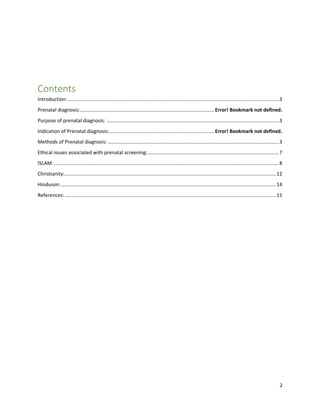 2
Contents
Introduction:.........................................................................................................................................................3
Prenatal diagnosis:................................................................................................. Error! Bookmark not defined.
Purpose of prenatal diagnosis: .............................................................................................................................3
Indication of Prenatal diagnosis:............................................................................ Error! Bookmark not defined.
Methods of Prenatal diagnosis:............................................................................................................................3
Ethical issues associated with prenatal screening:...............................................................................................7
ISLAM:...................................................................................................................................................................8
Christianity:.........................................................................................................................................................12
Hinduism:............................................................................................................................................................14
References: .........................................................................................................................................................15
 