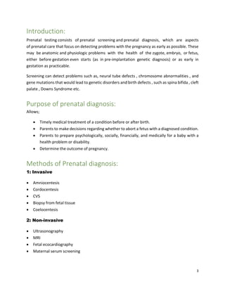 3
Introduction:
Prenatal testing consists of prenatal screening and prenatal diagnosis, which are aspects
of prenatal care that focus on detecting problems with the pregnancy as early as possible. These
may be anatomic and physiologic problems with the health of the zygote, embryo, or fetus,
either before gestation even starts (as in pre-implantation genetic diagnosis) or as early in
gestation as practicable.
Screening can detect problems such as, neural tube defects , chromosome abnormalities , and
gene mutations that would lead to genetic disorders and birth defects , such as spina bifida , cleft
palate , Downs Syndrome etc.
Purpose of prenatal diagnosis:
Allows;
 Timely medical treatment of a condition before or after birth.
 Parents to make decisions regarding whether to abort a fetus with a diagnosed condition.
 Parents to prepare psychologically, socially, financially, and medically for a baby with a
health problem or disability.
 Determine the outcome of pregnancy.
Methods of Prenatal diagnosis:
1: Invasive
 Amniocentesis
 Cordocentesis
 CVS
 Biopsy from fetal tissue
 Coelocentesis
2: Non-invasive
 Ultrasonography
 MRI
 Fetal ecocardiography
 Maternal serum screening
 