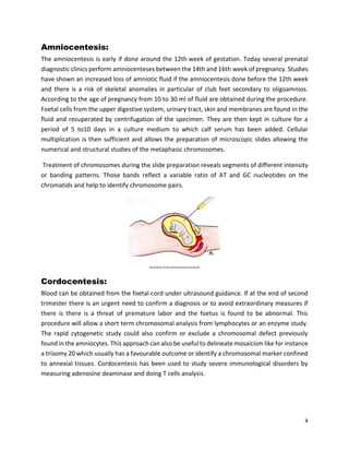 4
Amniocentesis:
The amniocentesis is early if done around the 12th week of gestation. Today several prenatal
diagnostic clinics perform amniocenteses between the 14th and 16th week of pregnancy. Studies
have shown an increased loss of amniotic fluid if the amniocentesis done before the 12th week
and there is a risk of skeletal anomalies in particular of club feet secondary to oligoamnios.
According to the age of pregnancy from 10 to 30 ml of fluid are obtained during the procedure.
Foetal cells from the upper digestive system, urinary tract, skin and membranes are found in the
fluid and recuperated by centrifugation of the specimen. They are then kept in culture for a
period of 5 to10 days in a culture medium to which calf serum has been added. Cellular
multiplication is then sufficient and allows the preparation of microscopic slides allowing the
numerical and structural studies of the metaphasic chromosomes.
Treatment of chromosomes during the slide preparation reveals segments of different intensity
or banding patterns. Those bands reflect a variable ratio of AT and GC nucleotides on the
chromatids and help to identify chromosome pairs.
Illustration of the amniocentesis procedure
Cordocentesis:
Blood can be obtained from the foetal cord under ultrasound guidance. If at the end of second
trimester there is an urgent need to confirm a diagnosis or to avoid extraordinary measures if
there is there is a threat of premature labor and the foetus is found to be abnormal. This
procedure will allow a short term chromosomal analysis from lymphocytes or an enzyme study.
The rapid cytogenetic study could also confirm or exclude a chromosomal defect previously
found in the amniocytes. This approach can also be useful to delineate mosaicism like for instance
a trisomy 20 which usually has a favourable outcome or identify a chromosomal marker confined
to annexial tissues. Cordocentesis has been used to study severe immunological disorders by
measuring adenosine deaminase and doing T cells analysis.
 