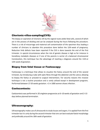 5
Chorionic-villus-sampling(CVS):
The biopsy or aspiration of chorionic villi by the vaginal route yields fetal cells, several of which
are in the process of dividing and can be analyzed during the hours following the procedure.
There is a risk of miscarriage and maternal cell contamination of the specimen thus leading a
number of clinicians to abandon this procedure done before the 12th week of pregnancy.
Reduction limb defects have been reported if the CVS is done towards the end of the first
trimester. In special circumstances when the risk of genetic disease is high as for instance in
hereditary metabolic diseases or if one of the parents is carrier of a balanced chromosomal
translocation, this technique has the advantage of reaching a diagnosis around the 11th or
12th week of gestation.
Biopsy from fetal tissue or Foetoscopy:
Foetoscopy is a technique that allows to visualize the foetus around the end of the second
trimester, by introducing a tube with optic fibres through the abdomen and the uterus allowing
to biopsy the foetus or proceed to surgical interventions. For security reasons this invasive
technique is not a routine procedure and is rarely utilized except in development programs.
Performed between 17-20 weeks gestation. <1 in 1000 women shows infection.
Coelocentesis:
Coelocentesis was performed in 20 singleton pregnancies at 6–10 weeks of gestation and 2–13
days before planned termination.
Ultrasonography:
Ultrasonography makes use of ultrasounds to study tissues and organs. It is applied from the first
trimester but it is only during the second trimester that one can best evaluate foetal morphology
and preferably around the 18th week of gestation.
 
