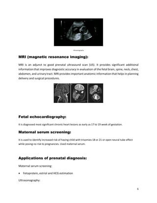 6
Ultrasonography
MRI (magnetic resonance imaging):
MRI is an adjunct to good prenatal ultrasound scan (US). It provides significant additional
information that improves diagnostic accuracy in evaluation of the fetal brain, spine, neck, chest,
abdomen, and urinary tract. MRI provides important anatomic information that helps in planning
delivery and surgical procedures.
Fetal echocardiography:
It is diagnosed most significant chronic heart lesions as early as 17 to 19 week of gestation.
Maternal serum screening:
It is used to identify increased risk of having child with trisomies 18 or 21 or open neural tube effect
while posing no risk to pregnancies. Used maternal serum.
Applications of prenatal diagnosis:
Maternal serum screening:
 Fetoprotein, estriol and HCG estimation
Ultrasonography:
 
