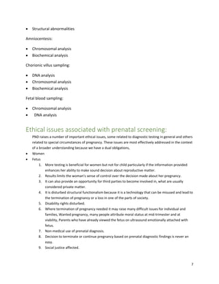 7
 Structural abnormalities
Amniocentesis:
 Chromosomal analysis
 Biochemical analysis
Chorionic villus sampling:
 DNA analysis
 Chromosomal analysis
 Biochemical analysis
Fetal blood sampling:
 Chromosomal analysis
 DNA analysis
Ethical issues associated with prenatal screening:
PND raises a number of important ethical issues, some related to diagnostic testing in general and others
related to special circumstances of pregnancy. These issues are most effectively addressed in the context
of a broader understanding because we have a dual obligations,
 Women
 Fetus
1. More testing is beneficial for women but not for child particularly if the information provided
enhances her ability to make sound decision about reproductive matter.
2. Results limits the woman’s sense of control over the decision made about her pregnancy.
3. It can also provide an opportunity for third parties to become involved in, what are usually
considered private matter.
4. It is disturbed structural functionalism because it is a technology that can be misused and lead to
the termination of pregnancy or a loss in one of the parts of society.
5. Disability rights disturbed.
6. Where termination of pregnancy needed it may raise many difficult issues for individual and
families, Wanted pregnancy, many people attribute moral status at mid-trimester and at
viability, Parents who have already viewed the fetus on ultrasound emotionally attached with
fetus.
7. Non-medical use of prenatal diagnosis.
8. Decision to terminate or continue pregnancy based on prenatal diagnostic findings is never an
easy.
9. Social justice affected.
 