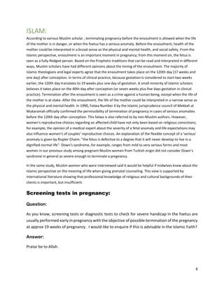 8
ISLAM:
According to various Muslim scholar , terminating pregnancy before the ensoulment is allowed when the life
of the mother is in danger, or when the foetus has a serious anomaly. Before the ensoulment, health of the
mother could be interpreted in a broad sense as the physical and mental health, and social safety. From the
Islamic perspective, ensoulment is an important moment in pregnancy; from this moment on, the fetus is
seen as a fully-fledged person. Based on the Prophetic traditions that can be read and interpreted in different
ways, Muslim scholars have had different opinions about the timing of the ensoulment. The majority of
Islamic theologians and legal experts agree that the ensoulment takes place on the 120th day (17 weeks and
one day) after conception. In terms of clinical practice, because gestation is considered to start two weeks
earlier, the 120th day translates to 19 weeks plus one day of gestation. A small minority of Islamic scholars
believes it takes place on the 40th day after conception (or seven weeks plus five days gestation in clinical
practice). Termination after the ensoulment is seen as a crime against a human being, except when the life of
the mother is at stake. After the ensoulment, the life of the mother could be interpreted in a narrow sense as
the physical and mental health. In 1990, Fatwa Number 4 by the Islamic jurisprudence council of Mekkah al
Mukaramah officially confirmed the permissibility of termination of pregnancy in cases of serious anomalies
before the 120th day after conception. This fatwa is also referred to by non-Muslim authors. However,
women’s reproductive choices regarding an affected child have not only been based on religious convictions;
for example, the opinion of a medical expert about the severity of a fetal anomaly and life expectations may
also influence women’s of couples’ reproductive choices. An explanation of the flexible concept of a ‘serious’
anomaly is given by Rispler-Chaim: "the fetus is defective to a degree that it will never develop to live in a
dignified normal life". Down’s syndrome, for example, ranges from mild to very serious forms and most
women in our previous study among pregnant Muslim women from Turkish origin did not consider Down’s
syndrome in general as severe enough to terminate a pregnancy.
In the same study, Muslim women who were interviewed said it would be helpful if midwives knew about the
Islamic perspective on the meaning of life when giving prenatal counseling. This view is supported by
international literature showing that professional knowledge of religious and cultural backgrounds of their
clients is important, but insufficient.
Screening tests in pregnancy:
Question:
As you know, screening tests or diagnostic tests to check for severe handicap in the foetus are
usually performed early in pregnancy with the objective of possible termination of the pregnancy
at approx 19 weeks of pregnancy. I would like to enquire if this is advisable in the Islamic Faith?
Answer:
Praise be to Allah.
 