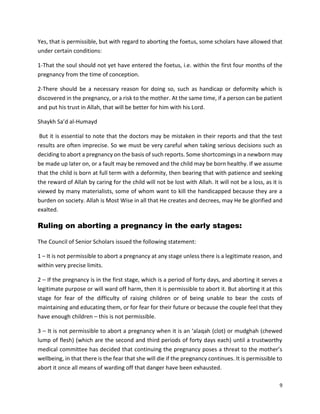 9
Yes, that is permissible, but with regard to aborting the foetus, some scholars have allowed that
under certain conditions:
1-That the soul should not yet have entered the foetus, i.e. within the first four months of the
pregnancy from the time of conception.
2-There should be a necessary reason for doing so, such as handicap or deformity which is
discovered in the pregnancy, or a risk to the mother. At the same time, if a person can be patient
and put his trust in Allah, that will be better for him with his Lord.
Shaykh Sa’d al-Humayd
But it is essential to note that the doctors may be mistaken in their reports and that the test
results are often imprecise. So we must be very careful when taking serious decisions such as
deciding to abort a pregnancy on the basis of such reports. Some shortcomings in a newborn may
be made up later on, or a fault may be removed and the child may be born healthy. If we assume
that the child is born at full term with a deformity, then bearing that with patience and seeking
the reward of Allah by caring for the child will not be lost with Allah. It will not be a loss, as it is
viewed by many materialists, some of whom want to kill the handicapped because they are a
burden on society. Allah is Most Wise in all that He creates and decrees, may He be glorified and
exalted.
Ruling on aborting a pregnancy in the early stages:
The Council of Senior Scholars issued the following statement:
1 – It is not permissible to abort a pregnancy at any stage unless there is a legitimate reason, and
within very precise limits.
2 – If the pregnancy is in the first stage, which is a period of forty days, and aborting it serves a
legitimate purpose or will ward off harm, then it is permissible to abort it. But aborting it at this
stage for fear of the difficulty of raising children or of being unable to bear the costs of
maintaining and educating them, or for fear for their future or because the couple feel that they
have enough children – this is not permissible.
3 – It is not permissible to abort a pregnancy when it is an ‘alaqah (clot) or mudghah (chewed
lump of flesh) (which are the second and third periods of forty days each) until a trustworthy
medical committee has decided that continuing the pregnancy poses a threat to the mother’s
wellbeing, in that there is the fear that she will die if the pregnancy continues. It is permissible to
abort it once all means of warding off that danger have been exhausted.
 