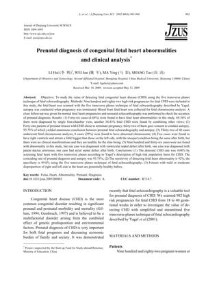 Li et al. / J Zhejiang Univ SCI 2005 6B(9):903-906 903
Prenatal diagnosis of congenital fetal heart abnormalities
and clinical analysis*
LI Hui (李 辉)†
, WEI Jun (魏 军), MA Ying (马 影), SHANG Tao (尚 涛)
(Department of Obstetrics and Gynecology, Second Affiliated Hospital, Shengjing Hospital, China Medical University, Shenyang 110004, China)
†
E-mail: ligehui@yahoo.com
Received Mar. 18, 2005; revision accepted May 12, 2005
Abstract: Objective: To study the value of detecting fetal congenital heart disease (CHD) using the five transverse planes
technique of fetal echocardiography. Methods: Nine hundred and eighty-two high-risk pregnancies for fetal CHD were included in
this study, the fetal heart was scanned with the five transverse planes technique of fetal echocardiography described by Yagel,
autopsy was conducted when pregnancy was terminated. Blood from fetal heart was collected for fetal chromosome analysis. A
close follow-up was given for normal fetal heart pregnancies and neonatal echocardiography was performed to check the accuracy
of prenatal diagnosis. Results: (1) Forty-six cases (4.68%) were found to have fetal heart abnormalities in this study, 69.56% of
them were diagnosed by single four-chamber view, another 30.43% fetal CHD were found by combining other views; (2)
Forty-one parents of prenatal fetuses with CHD chose to terminate pregnancy, thirty-two of them gave consent to conduct autopsy,
93.75% of which yielded unanimous conclusion between prenatal fetal echocardiography and autopsy; (3) Thirty-two of 46 cases
underwent fetal chromosome analysis, 8 cases (25%) were found to have abnormal chromosome; (4) Five cases were found to
have right ventricle and atrium a little bigger than those on the left side, with the unequal condition being the same after birth, but
there were no clinical manifestations and they are healthy for the time being; (5) Nine hundred and thirty-six cases were not found
with abnormality in this study, but one case was diagnosed with ventricular septal defect after birth, one case was diagnosed with
patent ductus arteriosus, one case had atrial septal defect after birth. Conclusions: (1) The detected CHD rate was 4.68% by
screening fetal heart with five transverse planes according to Yagel’s description of high risk population basis for CHD. The
coinciding rate of prenatal diagnosis and autopsy was 93.75%; (2) The sensitivity of detecting fetal heart abnormality is 92%, the
specificity is 99.6% using the five transverse planes technique of fetal echocardiography; (3) Fetuses with mild or moderate
disproportion of right and left side in the heart are potentially healthy babies.
Key words: Fetus, Heart, Abnormality, Prenatal, Diagnosis
doi:10.1631/jzus.2005.B0903 Document code: A CLC number: R714.7
INTRODUCTION
Congenital heart disease (CHD) is the most
common congenital disorder resulting in significant
prenatal and postnatal morbidity and mortality (Gil-
lum, 1994; Gembruch, 1997) and is believed to be a
multifactorial disorder arising from the combined
effect of genetic predisposition and environmental
factors. Prenatal diagnosis of CHD is very important
for both fetal prognosis and decreasing economic
burden of family and society. It was demonstrated
recently that fetal echocardiography is a valuable tool
for prenatal diagnosis of CHD. We scanned 982 high
risk pregnancies for fetal CHD from 18 to 40 gesta-
tional weeks in order to investigate the value of de-
tecting CHD with simplified and streamlined five
transverse planes technique of fetal echocardiography
described by Yagel et al.(2001).
MATERIALS AND METHODS
Patients
Nine hundred and eighty-two pregnant women at
Journal of Zhejiang University SCIENCE
ISSN 1009-3095
http://www.zju.edu.cn/jzus
E-mail: jzus@zju.edu.cn
*
Project supported by the Start-up Fund for Study-abroad Returnee,
Ministry of Education, China
 