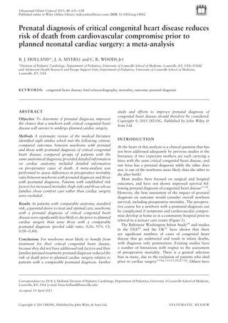 Ultrasound Obstet Gynecol 2015; 45: 631–638
Published online in Wiley Online Library (wileyonlinelibrary.com). DOI: 10.1002/uog.14882
Prenatal diagnosis of critical congenital heart disease reduces
risk of death from cardiovascular compromise prior to
planned neonatal cardiac surgery: a meta-analysis
B. J. HOLLAND*, J. A. MYERS† and C. R. WOODS Jr†
*Division of Pediatric Cardiology, Department of Pediatrics, University of Louisville School of Medicine, Louisville, KY, USA; †Child
and Adolescent Health Research and Design Support Unit, Department of Pediatrics, University of Louisville School of Medicine,
Louisville, KY, USA
KEYWORDS: congenital heart disease; fetal echocardiography; mortality; outcome; prenatal diagnosis
ABSTRACT
Objective To determine if prenatal diagnosis improves
the chance that a newborn with critical congenital heart
disease will survive to undergo planned cardiac surgery.
Methods A systematic review of the medical literature
identiﬁed eight studies which met the following criteria:
compared outcomes between newborns with prenatal
and those with postnatal diagnosis of critical congenital
heart disease; compared groups of patients with the
same anatomical diagnosis; provided detailed information
on cardiac anatomy; included detailed information
on preoperative cause of death. A meta-analysis was
performed to assess differences in preoperative mortality
rates between newborns with prenatal diagnosis and those
with postnatal diagnosis. Patients with established risk
factors for increased mortality (high risk) and those whose
families chose comfort care rather than cardiac surgery
were excluded.
Results In patients with comparable anatomy, standard
risk, a parental desire to treat and optimal care, newborns
with a prenatal diagnosis of critical congenital heart
disease were signiﬁcantly less likely to die prior to planned
cardiac surgery than were those with a comparable
postnatal diagnosis (pooled odds ratio, 0.26; 95% CI,
0.08–0.84).
Conclusions For newborns most likely to beneﬁt from
treatment for their critical congenital heart disease,
because they did not have additional risk factors and their
families pursued treatment, prenatal diagnosis reduced the
risk of death prior to planned cardiac surgery relative to
patients with a comparable postnatal diagnosis. Further
Correspondence to: Dr B. J. Holland, Division of Pediatric Cardiology, Department of Pediatrics, University of Louisville School of Medicine,
Louisville, KY, USA (e-mail: brian.holland@louisville.edu)
Accepted: 19 April 2015
study and efforts to improve prenatal diagnosis of
congenital heart disease should therefore be considered.
Copyright © 2015 ISUOG. Published by John Wiley &
Sons Ltd.
INTRODUCTION
At the heart of this analysis is a clinical question that has
not been addressed adequately by previous studies in the
literature: if two expectant mothers are each carrying a
fetus with the same critical congenital heart disease, and
one fetus has a prenatal diagnosis while the other does
not, is one of the newborns more likely than the other to
die after birth?
Most studies have focused on surgical and hospital
outcomes, and have not shown improved survival fol-
lowing prenatal diagnosis of congenital heart disease1–18
.
However, the best assessment of the impact of prenatal
diagnosis on outcome would consider overall newborn
survival, including preoperative mortality. The preopera-
tive course for a newborn with a postnatal diagnosis can
be complicated if symptoms and cardiovascular compro-
mise develop at home or in a community hospital prior to
referral to a tertiary care center (Figure 1).
The Baltimore Washington Infant Study19
and studies
in the USA20 and the UK21 have shown that there
are signiﬁcant numbers of cases of congenital heart
disease that go undetected and result in infant deaths,
with diagnosis only postmortem. Existing studies have
a number of limitations with respect to the assessment
of preoperative mortality. There is a general selection
bias in many, due to the exclusion of patients who died
prior to cardiac surgery1–4,6,7,11,15,18,22–24
. Others have
Copyright © 2015 ISUOG. Published by John Wiley & Sons Ltd. SYSTEMATIC REVIEW
 