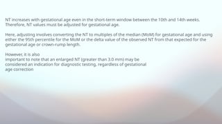 NT increases with gestational age even in the short-term window between the 10th and 14th weeks.
Therefore, NT values must be adjusted for gestational age.
Here, adjusting involves converting the NT to multiples of the median (MoM) for gestational age and using
either the 95th percentile for the MoM or the delta value of the observed NT from that expected for the
gestational age or crown-rump length.
However, it is also
important to note that an enlarged NT (greater than 3.0 mm) may be
considered an indication for diagnostic testing, regardless of gestational
age correction
 