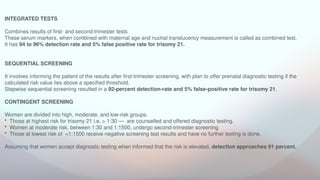 INTEGRATED TESTS
Combines results of first- and second-trimester tests
These serum markers, when combined with maternal age and nuchal translucency measurement is called as combined test.
It has 94 to 96% detection rate and 5% false positive rate for trisomy 21.
SEQUENTIAL SCREENING
It involves informing the patient of the results after first-trimester screening, with plan to offer prenatal diagnostic testing if the
calculated risk value lies above a specified threshold.
Stepwise sequential screening resulted in a 92-percent detection-rate and 5% false-positive rate for trisomy 21.
CONTINGENT SCREENING
Women are divided into high, moderate, and low-risk groups.
• Those at highest risk for trisomy 21 i.e. > 1:30 — are counselled and offered diagnostic testing.
• Women at moderate risk, between 1:30 and 1:1500, undergo second-trimester screening
• Those at lowest risk of <1:1500 receive negative screening test results and have no further testing is done.
Assuming that women accept diagnostic testing when informed that the risk is elevated, detection approaches 91 percent.
 