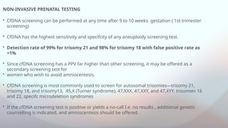 NON-INVASIVE PRENATAL TESTING
• CfDNA screening can be performed at any time after 9 to 10 weeks gestation ( 1st trimester
screening)
• CfDNA has the highest sensitivity and specifcity of any aneuploidy screening test.
• Detection rate of 99% for trisomy 21 and 98% for trisomy 18 with false positive rate as
<1%
• Since cfDNA screening has a PPV far higher than other screening, it may be offered as a
secondary screening test for
• women who wish to avoid amniocentesis.
• CfDNA screening is most commonly used to screen for autosomal trisomies—trisomy 21,
trisomy 18, and trisomy13, 45,X (Turner syndrome), 47,XXX, 47,XXY, and 47,XYY, trisomies 16
and 22, specifc microdeletion syndromes
• If the cfDNA screening test is positive or yields a no-call I.e. no results , additional genetic
counselling is indicated, and amniocentesis should be offered.
 