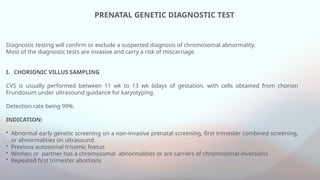 PRENATAL GENETIC DIAGNOSTIC TEST
Diagnostic testing will confirm or exclude a suspected diagnosis of chromosomal abnormality.
Most of the diagnostic tests are invasive and carry a risk of miscarriage.
I. CHORIONIC VILLUS SAMPLING
CVS is usually performed between 11 wk to 13 wk 6days of gestation, with cells obtained from chorion
Frundosum under ultrasound guidance for karyotyping.
Detection rate being 99%.
INDICATION:
• Abnormal early genetic screening on a non-invasive prenatal screening, first trimester combined screening,
or abnormalities on ultrasound.
• Previous autosomal trisomic foetus
• Women or partner has a chromosomal abnormalities or are carriers of chromosomal inversions
• Repeated first trimester abortions
 