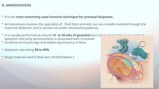 II. AMNIOCENTESIS
• It is the most commonly used invasive technique for prenatal diagnosis.
• Amniocentesis involves the aspiration of fluid from amniotic sac via a needle inserted through the
maternal abdomen and is carried out under ultrasound guidance.
• It is usually performed at around 15 to 20 wks of gestation but can be done later at any point of
gestation and early amniocentesis is associated with increased
• incidence of miscarriage and talipes equinovarus in fetus.
• Detection rate being 98 to 99%
• Study material used is fetal skin cell (fibroblasts ).
 