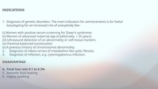 INDICATIONS
1. Diagnosis of genetic disorders. The main indication for amniocentesis is for foetal
karyotyping for an increased risk of aneuploidy like-
(i) Women with positive serum screening for Down's syndrome.
(ii) Women of advanced maternal age (traditionally > 35 years)
(iii) Ultrasound detection of an abnormality or soft tissue markers.
(iv) Parental balanced translocation
(v) A previous history of chromosomal abnormality.
2. Diagnosis of inborn errors of metabolism like cystic fibrosis.
3. Diagnosis of infection, e.g. cytomegalovirus infection.
DISADVANTAGE
4. Fetal loss rate 0.1 to 0.3%
5. Amniotic fluid leaking
6. Vagina spotting
 