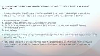III. CORDOCENTESIS OR FETAL BLOOD SAMPLING OR PERCUTANEOUS UMBILICAL BLOOD
SAMPLING
• It was initially described for fetal transfusion of red blood cells in the setting of anemia from
alloimmunization and fetal anemia assessment remains the most common indication.
• Other indications include -
1. assessment and treatment of platelet alloimmunization
2. for fetal karyotype determination, particularly in cases of mosaicism identifed following
amniocentesis or CVS
3. drug delivery.
• Improvements in testing using an amniocentesis specimen have eliminated the need for fetal blood
sampling in most cases.
• Fetal blood sampling is often performed near the placental cord insertion site, where it may be
easier to enter the cord if the placenta lies anteriorly. Alternatively, a free loop of cord may be
punctured.
 