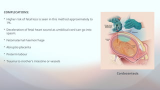 COMPLICATIONS:
• Higher risk of fetal loss is seen in this method approximately to
1%.
• Deceleration of fetal heart sound as umbilical cord can go into
spasm.
• Fetomaternal haemorrhage
• Abruptio placenta
• Preterm labour
• Trauma to mother’s intestine or vessels
Cordocentesis
 