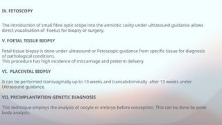 IV. FETOSCOPY
The introduction of small fibre optic scope into the amniotic cavity under ultrasound guidance allows
direct visualisation of Foetus for biopsy or surgery.
V. FOETAL TISSUE BIOPSY
Fetal tissue biopsy is done under ultrasound or Fetoscopic guidance from specific tissue for diagnosis
of pathological conditions.
This procedure has high incidence of miscarriage and preterm delivery.
VI. PLACENTAL BIOPSY
It can be performed transvaginally up to 13 weeks and transabdominally after 13 weeks under
Ultrasound guidance.
VII. PREIMPLANTATION GENETIC DIAGNOSIS
This technique employs the analysis of oocyte or embryo before conception. This can be done by polar
body analysis.
 