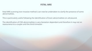FETAL MRI
Fetal MRI scanning (non invasive method ) can now be undertaken to clarify the presence of some
abnormalities.
This is particularly useful following the identification of brain abnormalities on ultrasound.
The identification of CNS abnormalities is very Gestation dependent and therefore it may not on
reassurance to a couple until the third trimester .
 