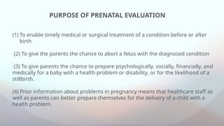 (1) To enable timely medical or surgical treatment of a condition before or after
birth
(2) To give the parents the chance to abort a fetus with the diagnosed condition
(3) To give parents the chance to prepare psychologically, socially, financially, and
medically for a baby with a health problem or disability, or for the likelihood of a
stillbirth.
(4) Prior information about problems in pregnancy means that healthcare staff as
well as parents can better prepare themselves for the delivery of a child with a
health problem.
PURPOSE OF PRENATAL EVALUATION
 