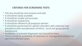 CRITERIA FOR SCREENING TESTS
• The test should be non-invasive and safe.
• It should be easily available.
• It should be simple and accurate.
• It should be inexpensive.
• It should be offered to all pregnant women.
• It should be performed for specific disorders with relatively high
prevalence with consideration of ethnic, racial and geographical
background
• Availability of prenatal diagnostic test should be there.
• There should be availability of treatment or management solution for
identified affected cases.
 