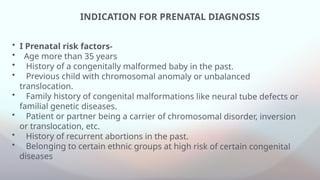 INDICATION FOR PRENATAL DIAGNOSIS
• I Prenatal risk factors-
• Age more than 35 years
• History of a congenitally malformed baby in the past.
• Previous child with chromosomal anomaly or unbalanced
translocation.
• Family history of congenital malformations like neural tube defects or
familial genetic diseases.
• Patient or partner being a carrier of chromosomal disorder, inversion
or translocation, etc.
• History of recurrent abortions in the past.
• Belonging to certain ethnic groups at high risk of certain congenital
diseases
 