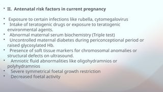 • II. Antenatal risk factors in current pregnancy
• Exposure to certain infections like rubella, cytomegalovirus
• Intake of teratogenic drugs or exposure to teratogenic
environmental agents.
• Abnormal maternal serum biochemistry (Triple test)
• Uncontrolled maternal diabetes during periconceptional period or
raised glycosylated Hb.
• Presence of soft tissue markers for chromosomal anomalies or
structural defects on ultrasound.
• Amniotic fluid abnormalities like oligohydramnios or
polyhydramnios
• Severe symmetrical foetal growth restriction
• Decreased foetal activity
 