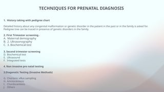 TECHNIQUES FOR PRENATAL DIAGNOSIS
1. History taking with pedigree chart
Detailed history about any congenital malformation or genetic disorder in the patient in the past or in the family is asked for.
Pedigree tree can be traced in presence of genetic disorders in the family.
2. First Trimester screening -
A. Maternal demography
B. 2. Ultrasonography
C. 3. Biochemical test
3. Second trimester screening
D. Biochemical test
E. Ultrasound
F. Integrated tests
4. Non invasive pre natal testing
3.Diagonstic Testing (Invasive Methods)
G. Chorionic villus sampling
H. Amniocentesis
I. Chordocentesis
J. Others
 