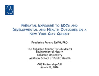 PRENATAL EXPOSURE TO EDCS AND 
DEVELOPMENTAL AND HEALTH OUTCOMES IN A 
NEW YORK CITY COHORT 
Frederica Perera DrPH, PhD 
The Columbia Center for Children’s 
Environmental Health 
Columbia University 
Mailman School of Public Health 
CHE Partnership Call 
March 19, 2014 
 