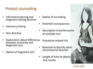 Pretest counseling
• Informed screening and
diagnostic testing decision
• Voluntary testing
• Non directive
• Explanation about difference
between screening and
diagnostic test
• Option of diagnostic test
• Option of no testing
• Potential consequences
• Description of performance
of available test
• Procedure related risk
• Potential to identify other
chromosomal disorder
• Length of time to obtain
test results
ACOG 2016
 