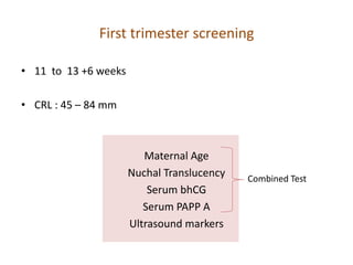 First trimester screening
• 11 to 13 +6 weeks
• CRL : 45 – 84 mm
Maternal Age
Nuchal Translucency
Serum bhCG
Serum PAPP A
Ultrasound markers
Combined Test
 