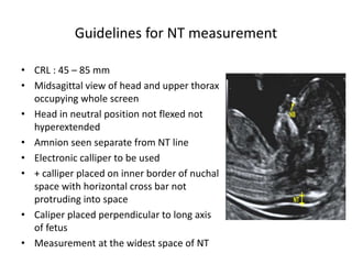 Guidelines for NT measurement
• CRL : 45 – 85 mm
• Midsagittal view of head and upper thorax
occupying whole screen
• Head in neutral position not flexed not
hyperextended
• Amnion seen separate from NT line
• Electronic calliper to be used
• + calliper placed on inner border of nuchal
space with horizontal cross bar not
protruding into space
• Caliper placed perpendicular to long axis
of fetus
• Measurement at the widest space of NT
 