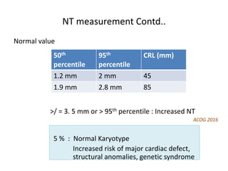 NT measurement Contd..
Normal value
>/ = 3. 5 mm or > 95th percentile : Increased NT
ACOG 2016
5 % : Normal Karyotype
Increased risk of major cardiac defect,
structural anomalies, genetic syndrome
50th
percentile
95th
percentile
CRL (mm)
1.2 mm 2 mm 45
1.9 mm 2.8 mm 85
 