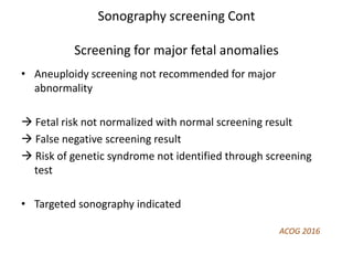 Sonography screening Cont
Screening for major fetal anomalies
• Aneuploidy screening not recommended for major
abnormality
 Fetal risk not normalized with normal screening result
 False negative screening result
 Risk of genetic syndrome not identified through screening
test
• Targeted sonography indicated
ACOG 2016
 