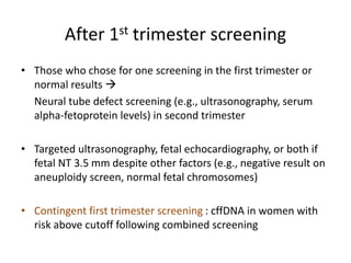 After 1st trimester screening
• Those who chose for one screening in the first trimester or
normal results 
Neural tube defect screening (e.g., ultrasonography, serum
alpha-fetoprotein levels) in second trimester
• Targeted ultrasonography, fetal echocardiography, or both if
fetal NT 3.5 mm despite other factors (e.g., negative result on
aneuploidy screen, normal fetal chromosomes)
• Contingent first trimester screening : cffDNA in women with
risk above cutoff following combined screening
 