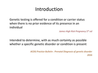 Introduction
Genetic testing is offered for a condition or carrier status
when there is no prior evidence of its presence in an
individual
James High Risk Pregnancy 5th ed
Intended to determine, with as much certainty as possible
whether a specific genetic disorder or condition is present
ACOG Practice Bulletin : Prenatal Diagnosis of genetic disorder
2016
 