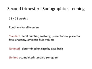 Second trimester : Sonographic screening
18 – 22 weeks :
Routinely for all women
Standard : fetal number, anatomy, presentation, placenta,
fetal anatomy, amniotic fluid volume
Targeted : determined on case by case basis
Limited : completed standard sonogram
 