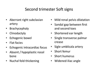 Second trimester Soft signs
• Aberrant right subclavian
artery
• Brachycephaly
• Clinodactyly
• Echogenic bowel
• Flat facies
• Echogenic intracardiac focus
• Absent / hypoplastic nasal
bone
• Nuchal fold thickening
• Mild renal pelvis dilatation
• Sandal gap between first
and second toes
• Shortened ear length
• Single transverse palmar
crease
• Sigle umblicala artery
• Short femur
• Short humerus
• Widened iliac angle
 