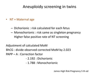 Aneuploidy screening in twins
• NT + Maternal age
– Dichorionic : risk calculated for each fetus
– Monochorionic : risk same as singleton pregnancy
Higher false positive rate of NT screening
Adjustment of calculated MoM
BhCG : divide observed corrected MoM by 2.023
PAPP – A : Correction factor
- 2.192 : Dichorionic
- 1.788 : Monochorionic
James High Risk Pregnancy 5 th ed
 