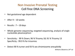 Non Invasive Prenatal Testing
Cell free DNA Screening
• Not gestational age dependent
• After 9 – 10 weeks
• Results : 7 – 10 days
• Whole genome sequencing, targeted sequencing, analysis of single
nucleotide pleomorphism
• Sensitivity : 99 % Down; 96 % Trisomy 18; 91 % Trisomy 13
Specificity : 99.9 % for trisomies
• Detect 90 % turner and 93 % sex chromosome aneuploidy
Williams Obstetrics 24th ed
 