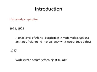 Introduction
Historical perspective
1972, 1973
Higher level of Alpha Fetoprotein in maternal serum and
amniotic fluid found in pregnancy with neural tube defect
1977
Widespread serum screening of MSAFP
 