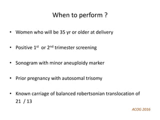 When to perform ?
• Women who will be 35 yr or older at delivery
• Positive 1st or 2nd trimester screening
• Sonogram with minor aneuploidy marker
• Prior pregnancy with autosomal trisomy
• Known carriage of balanced robertsonian translocation of
21 / 13
ACOG 2016
 
