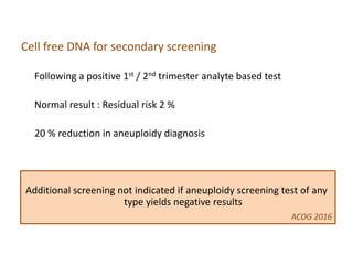 Cell free DNA for secondary screening
Following a positive 1st / 2nd trimester analyte based test
Normal result : Residual risk 2 %
20 % reduction in aneuploidy diagnosis
Additional screening not indicated if aneuploidy screening test of any
type yields negative results
ACOG 2016
 