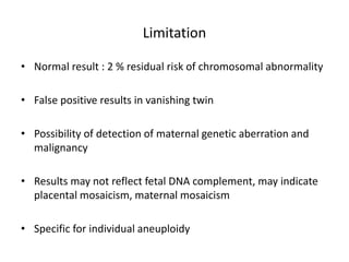Limitation
• Normal result : 2 % residual risk of chromosomal abnormality
• False positive results in vanishing twin
• Possibility of detection of maternal genetic aberration and
malignancy
• Results may not reflect fetal DNA complement, may indicate
placental mosaicism, maternal mosaicism
• Specific for individual aneuploidy
 