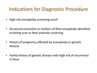 Indications for Diagnostic Procedure
• High risk aneuploidy screening result
• Structural anomalies or markers of fetal aneuploidy identified
at dating scan or fetal anomaly screening
• History of pregnancy affected by aneuploidy or genetic
disease
• Family history of genetic disease with high risk of recurrence
in fetus
 