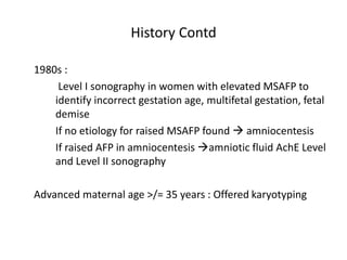 History Contd
1980s :
Level I sonography in women with elevated MSAFP to
identify incorrect gestation age, multifetal gestation, fetal
demise
If no etiology for raised MSAFP found  amniocentesis
If raised AFP in amniocentesis amniotic fluid AchE Level
and Level II sonography
Advanced maternal age >/= 35 years : Offered karyotyping
 