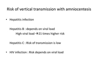 Risk of vertical transmission with amniocentesis
• Hepatitis infection
Hepatitis B : depends on viral load
High viral load 21 times higher risk
Hepatitis C : Risk of transmission is low
• HIV infection : Risk depends on viral load
 