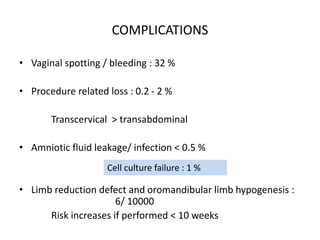 COMPLICATIONS
• Vaginal spotting / bleeding : 32 %
• Procedure related loss : 0.2 - 2 %
Transcervical > transabdominal
• Amniotic fluid leakage/ infection < 0.5 %
• Limb reduction defect and oromandibular limb hypogenesis :
6/ 10000
Risk increases if performed < 10 weeks
Cell culture failure : 1 %
 