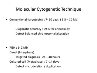 Molecular Cytogenetic Technique
• Conventional Karyotyping : 7- 10 days ( 3.5 – 10 Mb)
Diagnostic accuracy : 99 % for aneuploidy
Detect Balanced chromosomal alteration
• FISH : 1- 2 Mb
Direct (Interphase)
Targeted diagnosis : 24 – 48 hours
Cultured cell (Metaphase) : 7 -14 days
Detect microdeletion / duplication
 