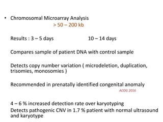 • Chromosomal Microarray Analysis
> 50 – 200 kb
Results : 3 – 5 days 10 – 14 days
Compares sample of patient DNA with control sample
Detects copy number variation ( microdeletion, duplication,
trisomies, monosomies )
Recommended in prenatally identified congenital anomaly
ACOG 2016
4 – 6 % increased detection rate over karyotyping
Detects pathogenic CNV in 1.7 % patient with normal ultrasound
and karyotype
 