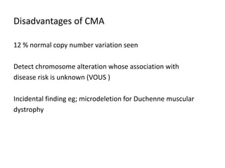 Disadvantages of CMA
12 % normal copy number variation seen
Detect chromosome alteration whose association with
disease risk is unknown (VOUS )
Incidental finding eg; microdeletion for Duchenne muscular
dystrophy
 